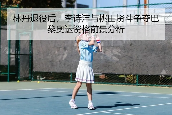 林丹退役后，李诗沣与桃田贤斗争夺巴黎奥运资格前景分析